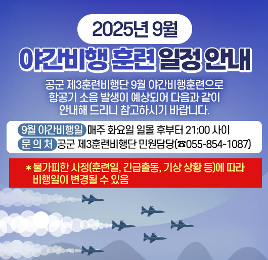 2025년 9월 야간비행 훈련 일정 안내
공군 제3훈련비행단 9월 야간비행훈련으로 항공기 소음 발생이 예상되어 다음과 같이 안내해 드리니 참고하시기 바랍니다.
9월 야간비행일: 매주 화요일 일몰 후부터 21:00 사이
문 의 처: 공군 제3훈련비행단 민원담당(☎055-854-1087)
* 불가피한 사정(훈련일, 긴급출동, 기상 상황 등)에 따라 비행일이 변경될 수 있음