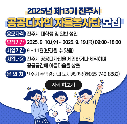 2025년 제13기 진주시 공공디자인 자율봉사단 모집
응모자격: 진주시 대학생 및 일반 성인
모집기간: 2025. 9. 10.(수) ~ 2025. 9. 19.(금) 09:00~18:00
사업기간: 9 ~ 11월(변경될 수 있음)
사업내용: 진주시 공공디자인을 제안하거나 제작하며, 공공공간에 아름다움을 창출
문 의 처: 진주시 주택경관과 도시경관팀(☎055-749-8882)
자세히보기