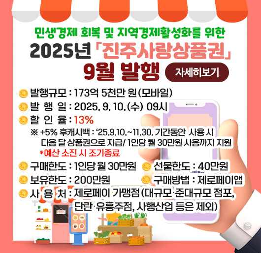 민생경제 회복 및 지역경제활성화를 위한 2025년「진주사랑상품권」9월 발행
발행규모 : 173억 5천만 원(모바일)
발 행 일 : 2025. 9. 10.(수) 09시
할 인 율 : 13%
※ +5% 후캐시백 : ’25.9.10.~11.30. 기간동안 사용 시 다음 달 상품권으로 지급/ 1인당 월 30만원 사용까지 지원 *예산 소진 시 조기종료
구매한도 : 1인당 월 30만원
선물한도 : 40만원
보유한도 : 200만원
구매방법 : 제로페이앱
사 용 처 : 제로페이 가맹점(대규모․준대규모 점포, 단란․유흥주점, 사행산업 등은 제외)
자세히보기
