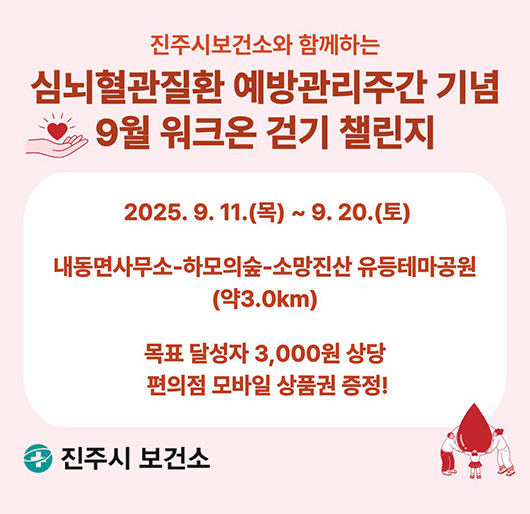 진주시보건소와 함께하는
심뇌혈관질환 예방관리주간 기념
9월 워크온 걷기 챌린지
2025. 9. 11.(목)~9. 20.(토)
내동면사무소-하모의숲-소망진산 유등테마공원(약3.0km)
목표 달성자 3,000원 상당 편의점 모바일 상품권 증정!
진주시 보건소