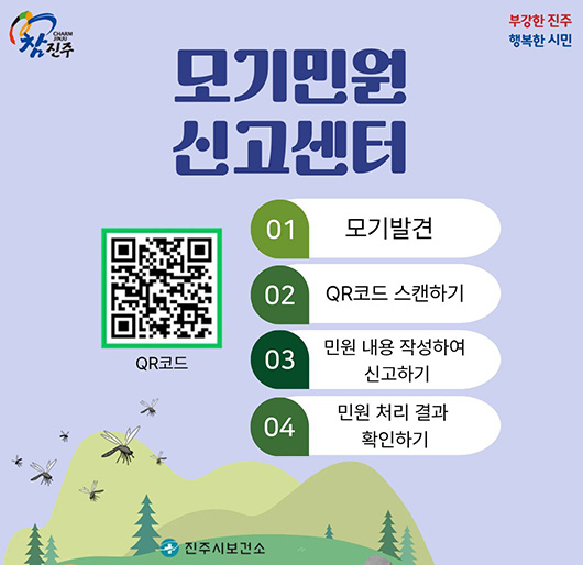 참진주, 부강한 진주 행복한 시민
모기민원 신고센터
01. 모기발견
02. QR코드 스캔하기
03. 민원 내용 작성하여 신고하기
04. 민원 처리 결과 확인하기
QR코드 : https://kdca.dvpd.kr/mosp/ 로 연결됩니다.
진주시보건소