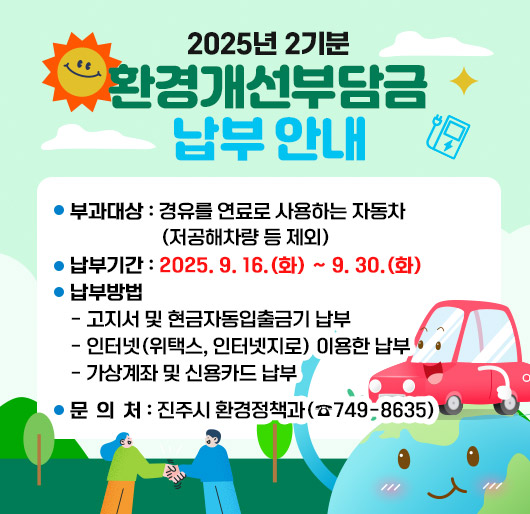 2025년 2기분 환경개선부담금 납부 안내
부과대상 : 경유를 연료로 사용하는 자동차 (저공해차량 등 제외)
납부기간 : 2025. 9. 16.(화) ~ 9. 30.(화)
납부방법
- 고지서 및 현금자동입출금기 납부
- 인터넷(위택스, 인터넷지로) 이용한 납부
- 가상계좌 및 신용카드 납부
문 의 처 : 진주시 환경정책과(☎749-8635)