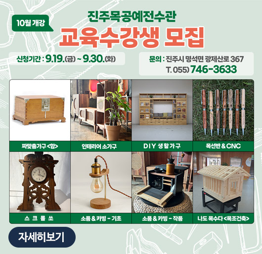 10월 개강 진주목공예전수관 교육수강생 모집
신청기간:9.19.(금)~9.30.(화)
문의:진주시 명석면 광제산로 367
T.055)746-3633
짜맞춤가구 함, 인테리어 소가구, DIY 생활가구, 목선반 CNC, 스크롤쏘, 소품 카빙-기초, 소품 카빙-작품, 나도 목수다 목조건축
자세히보기