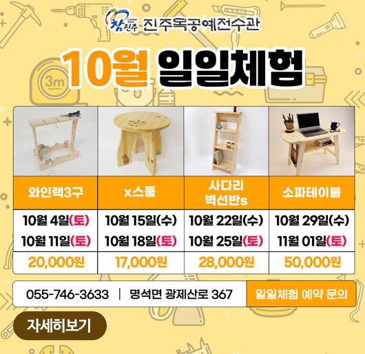 참진주 진주목공예전수관
10월 일일체험
와인랙3구 10월 4일(토) 10월 11일(토) 20,000원
x스툴 10월 15일(수) 10월 18일(토) 17,000원
사다리 벽선반s 10월 22일(수) 10월 25일(토) 28,000원
소파테이블 10월 29일(수) 11월 01일(토) 50,000원
055-746-3633 명석면 광제산로 367 일일체험 예약 문의
자세히보기