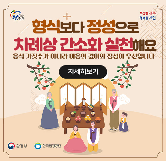 참진주
부강한 진주
행복한 시민
형식보다 정성으로
차례상 간소화 실천해요
음식 가짓수가 아니라 마음의 깊이와 정성이 우선입니다
자세히보기
환경부
한국환경공단