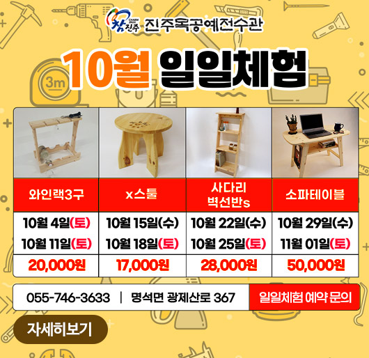 참진주 진주목공예전수관
10월 일일체험
와인랙3구 10월 4일(토) 10월 11일(토) 20,000원
x스툴 10월 15일(수) 10월 18일(토) 17,000원
사다리 벽선반s 10월 22일(수) 10월 25일(토) 28,000원
소파테이블 10월 29일(수) 11월 01일(토) 50,000원
055-746-3633 명석면 광제산로 367 일일체험 예약 문의
자세히보기