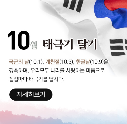 10월 태극기 달기
국군의 날(10.1), 개천절(10.3),한글날(10.9)을
경축하여, 우리모두 나라를 사랑하는 마음으로
집집마다 태극기를 답시다
자세히보기