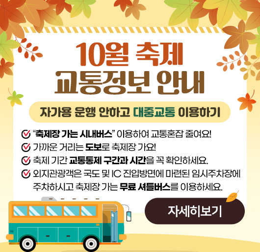 10월 축제 교통정보 안내
자가용 운행 안하고 대중교통 이용하기
“축제장 가는 시내버스” 이용하여 교통혼잡 줄여요!
가까운 거리는 도보로 축제장 가요!
축제 기간 교통통제 구간과 시간을 꼭 확인하세요.
외지관광객은 국도 및 IC 진입방면에 마련된 임시주차장에 주차하시고 축제장 가는 무료 셔틀버스를 이용하세요.
자세히보기