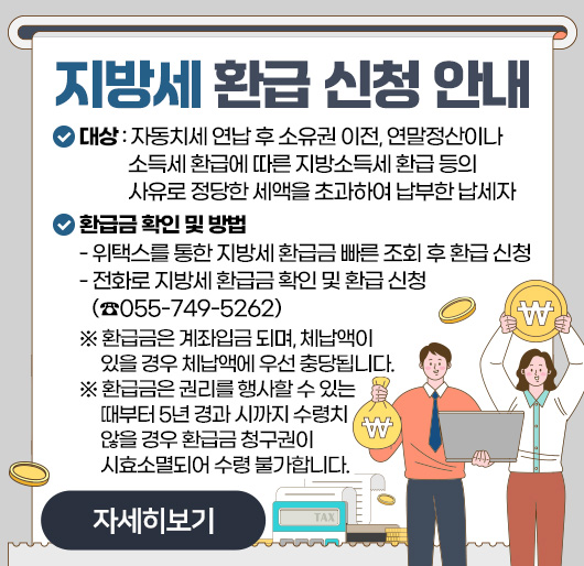 지방세 환급 신청 안내
대상 : 자동치세 연납 후 소유권 이전, 연말정산이나 소득세 환급에 따른
지방소득세 환급 등의 사유로 정당한 세액을 초과하여 납부한 납세자
환급금 확인 및 방법
- 위택스를 통한 지방세 환급금 빠른 조회 후 환급 신청
- 전화로 지방세 환급금 확인 및 환급 신청 (☎055-749-5262)
※ 환급금은 계좌입금 되며, 체납액이 있을 경우 체납액에 우선 충당됩니다.
※ 환급금은 권리를 행사할 수 있는 때부터 5년 경과 시까지 수령치 않을 경우 환급금 청구권이 시효소멸되어 수령 불가합니다.
자세히보기