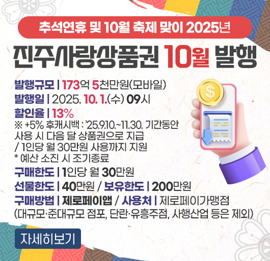 추석연휴 및 10월 축제 맞이 2025년 진주사랑상품권 10월 발행
발행규모 : 173억 5천만원(모바일)
발행일 : 2025. 10. 1.(수) 09시
할인율 : 13%
※ +5% 후캐시백 : ’25.9.10.~11.30. 기간동안 사용 시 다음 달 상품권으로 지급
/ 1인당 월 30만원 사용까지 지원 *예산 소진 시 조기종료
구매한도 : 1인당 월 30만원
선물한도 : 40만원
보유한도 : 200만원
구매방법 : 제로페이앱
사용처 : 제로페이 가맹점(대규모·준대규모 점포, 단란·유흥주점, 사행산업 등은 제외)
자세히보기