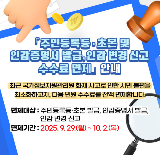 「주민등록등·초본 및 인감증명서 발급, 인감 변경 신고 수수료 면제」안내
최근 국가정보자원관리원 화재 사고로 인한 시민 불편을 최소화하고자, 다음 민원 수수료를 전액 면제합니다.
면제대상 : 주민등록등·초본 발급, 인감증명서 발급, 인감 변경 신고
면제기간 : 2025. 9. 29.(월) ~ 10. 2.(목)