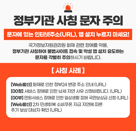 정부기관 사칭 문자 주의
문자에 있는 인터넷주소(URL), 앱 설치 누르지 마세요!
국가정보자원관리원 화재 관련 장애를 악용,
정부기관 사칭하여 불법사이트 접속 및 악성 앱 설치 유도하는 문자를 각별히 주의하시기 바랍니다.
[ 사칭 사례 ]
[Web발신] 화재로 인한 정부24 변경 주소 안내 (URL)
[00청] 서비스 장애로 인한 납세 지연 사유 신청바랍니다. (URL)
[00부] 민원서비스 장애로 인한 일상생활 피해 국민보상금 신청 (URL)
[Web발신] 2차 민생회복 소비쿠폰 지급 지연에 따른 추가 보상 대상자 확인 (URL)