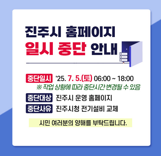 진주시 홈페이지 일시 중단 안내
중단 일시 : 2025. 7. 5.(토) 06:00 ~ 18:00
※ 작업 상황에 따라 중단시간 변경될 수 있음
중단 대상 : 진주시 운영 홈페이지
중단 사유 : 진주시청 전기설비 교체
시민 여러분의 양해를 부탁드립니다.