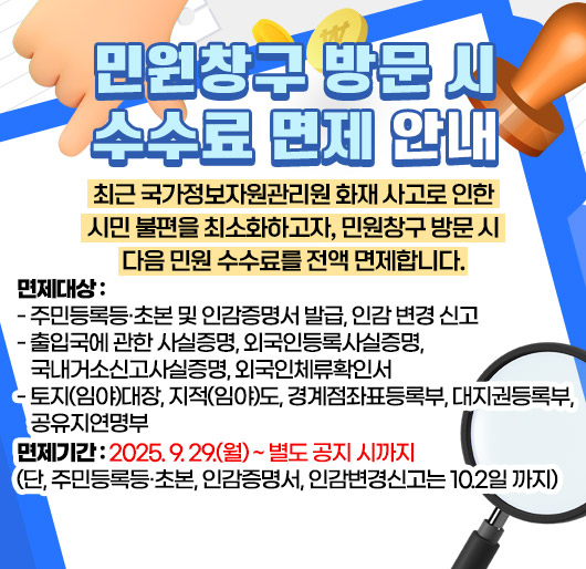 민원창구 방문 시 수수료 면제 안내
최근 국가정보자원관리원 화재 사고로 인한 시민 불편을 최소화하고자,
민원창구 방문 시 다음 민원 수수료를 전액 면제합니다.
○ 면제대상
- 주민등록등·초본 및 인감증명서 발급, 인감 변경 신고
- 출입국에 관한 사실증명, 외국인등록사실증명, 국내거소신고사실증명, 외국인체류확인서
○ 면제기간 : 2025. 9. 29.(월) ~ 별도 공지 시까지
(단, 주민등록등·초본, 인감증명서, 인감변경신고는 10.2일 까지)