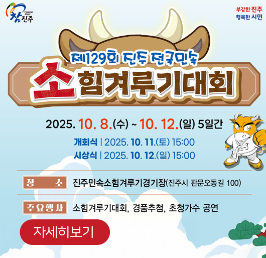 참진주
부강한 진주 행복한 시민
제 129회 진주 전국민속 소 힘겨루기대회
2025. 10. 8.(수) - 10.12.(일) 5일간
개회식 : 2025. 10 .11.(토) 15:00
시상식 : 2025. 10 .12.(일) 15:00
장소 : 진주민속소힘겨루기경기장(진주시 판문오동길 100)
주요행사 : 소힘겨루기대회, 경품추천, 초청가수공연
자세히보기
