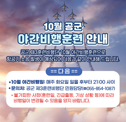 10월 공군 야간비행훈련 안내
공군 제3훈련비행단 10월 야간비행훈련으로
항공기 소음 발생이 예상되어 다음과 같이 안내해 드립니다.
다 음
10월 야간비행일: 매주 화요일 일몰 후부터 21:00 사이
문 의 처: 공군 제3훈련비행단 민원담당(☎055-854-1087)
* 불가피한 사정(훈련일, 긴급출동, 기상 상황 등)에 따라 비행일이 변경될 수 있음을 양지 바랍니다.