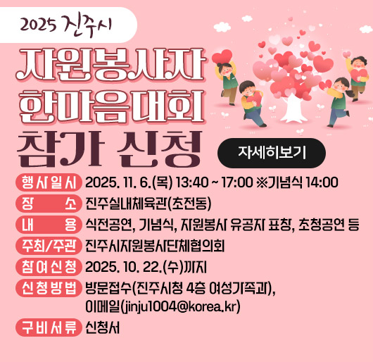2025 진주시 자원봉사자 한마음대회 참가 신청
행사일시 : 2025. 11. 6.(목) 13:40 ~ 17:00 ※기념식 14:00
장 소 : 진주실내체육관(초전동)
내 용 : 식전공연, 기념식, 자원봉사 유공자 표창, 초청공연 등
주최/주관 : 진주시자원봉사단체협의회
참여신청 : 2025. 10. 22.(수)까지
신청방법 : 방문접수(진주시청 4층 여성가족과), 이메일(jinju1004@korea.kr)
구비서류 : 신청서
자세히보기