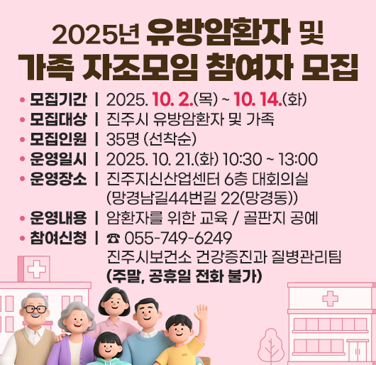 2025년 유방암환자 및 가족 자조모임 참여자 모집
모집기간 : 2025. 10. 2.(목) ~ 10. 14.(화)
모집대상 : 진주시 유방암환자 및 가족
모집인원 : 35명 (선착순)
운영일시 : 2025. 10. 21.(화) 10:30 ~ 13:00
운영장소 : 진주지신산업센터 6층 대회의실(망경남길44번길 22(망경동))
운영내용 : 암환자를 위한 교육 / 골판지 공예
참여신청 : ☎ 055-749-6249 진주시보건소 건강증진과 질병관리팀
(주말, 공휴일 전화 불가)
