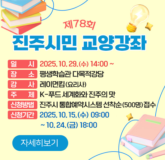 제78회 진주시민 교양강좌
일 시 : 2025. 10. 29.(수) 14:00 ~
장 소 : 평생학습관 다목적강당
강 사 : 레이먼킴(요리사)
주 제 : K-푸드 세계화와 진주의 맛
신청방법 : 진주시 통합예약시스템 선착순(500명) 접수
신청기간 : 2025. 10. 15.(수) 09:00 ~ 10. 24.(금) 18:00
