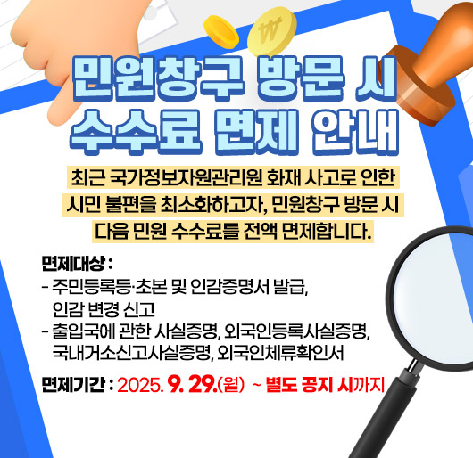 민원창구 방문 시 수수료 면제 안내
최근 국가정보자원관리원 화재 사고로 인한 시민 불편을 최소화하고자,
민원창구 방문 시 다음 민원 수수료를 전액 면제합니다.
면제대상
- 주민등록등·초본 및 인감증명서 발급, 인감 변경 신고
- 출입국에 관한 사실증명, 외국인등록사실증명, 국내거소신고사실증명, 외국인체류확인서
면제기간 : 2025. 9. 29.(월) ~ 별도 공지 시까지