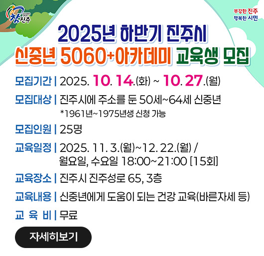 참진주
부강한 진주 행복한 시민
2025년 하반기 진주시
신중년5060+ 아카데미 교육생 모집
모집기간 | 2025. 10. 14.(화) ~ 10.27.(월)
모집대상 | 진주시에 주소를 둔 50세~64세 신중년 *1961년~1975년생 신청 가능
모집인원 | 25명
교육일정 | 2025. 11.3.(월)~12.22.(월) / 월요일, 수요일 18:00~21:00 [15회]
교육장소 | 진주시 진주성로 65, 3층
교육내용 | 신중년에게 도움이 되는 건강 교육(바른자세 등)
교육비 | 무료
자세히보기