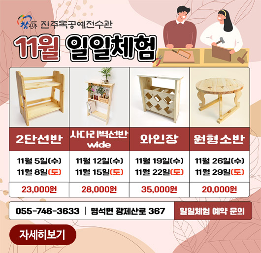 참진주 목공예전수관
11월 일일체험
2단선반 11월5일(수) 11월8일(토) 23,000원
사다리벽선반 wide 11월12일(수) 11월15일(토) 28,000원
와인장 11월19일(수) 11월22일(토) 35,000원
원형소반 11월26일(수) 11월29일(토) 20,000원
055-746-3633 명석면 광제산로 367 일일체험 예약 문의
자세히보기