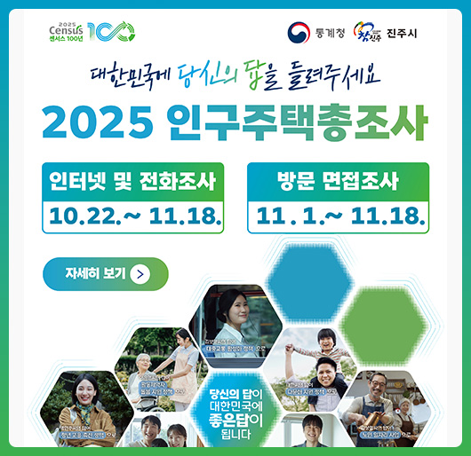 통계청 2025 Census 센서스 100년, 참진주 진주시
대한민국에 당신의 답을들려주세요
2025 인구주택총조사
당신의 답이 대한민국에 좋은답이 됩니다
인터넷 및 전화조사 : 2025. 10. 22. ~ 11. 18.
방문 면접조사 : 2025. 11. 1. ∼ 11. 18.
자세히보기