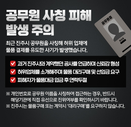 공무원 사칭 피해 발생 주의
최근 진주시 공무원을 사칭해 허위 업체에 물품 결제를 유도한 사기가 발생했습니다.
과거 진주시와 계약했던 공사를 언급하며 신뢰감 형성
허위업체를 소개해주며 물품 대리구매 및 선입금 요구
피해자가 물품대금 입금 후 연락두절
※ 개인번호로 공무원 이름을 사칭하여 접근하는 경우, 반드시 해당기관에 직접 유선으로 진위여부를 확인하시기 바랍니다.
※ 진주시는 물품구매 또는 계약시 ‘대리구매’를 요구하지 않습니다.
