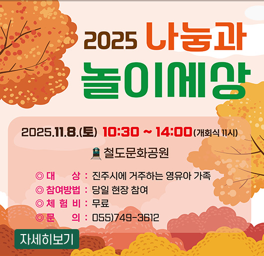 2025년 나눔과 놀이세상
2025. 11. 8.(토) 10:30~14:00 개회식 11시
철도문화공원
대상 : 진주시에 거주하는 영유아가족
참여방법 : 당일 현장 참여
체험비 : 무료
문의 : 055-749-3612
자세히보기
