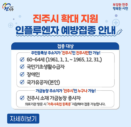 참진주 부강한 진주 행복한 시민
진주시 확대 지원 인플루엔자 예방접종 안내
접종대상
주민등록상 주소지가 진주시인 진주시민만 가능!
- 60~64세(1961.1.1.~1965.12.31.)
- 국민기초생활수급자, 장애인, 국가유공자(본인)
가금농장 주소지가 진주시인 누구나 가능!
진주시 소재 가금농장 종사자
- 의료기관 방문 시 '가축사육업 등록증' 지침해야 접종 가능합니다.
자세히보기