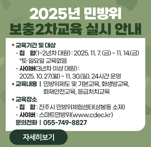 2025년 민방위 보충2차교육 실시 안내
교육기간 및 대상
- 집 합(1~2년차 대원) : 2025. 11. 7. (금) ~ 11. 14.(금) *토·일요일 교육없음
- 사이버(3년차 이상 대원) : 2025. 10. 27.(월) ~ 11. 30.(일), 24시간 운영
교육내용 : 민방위제도 및 기본교육, 화생방교육, 화재안전교육, 응급처치교육
교육장소
- 집 합 : 진주시 민방위체험센터(상봉동 소재)
- 사이버 : 스마트민방위(www.cdec.kr)
문의전화 : 055-749-8827
자세히보기
