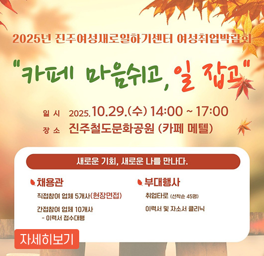 2025년 진주여성새로일하기센터 여성취업박람회
카페 마음쉬고, 일 잡고
일시 : 2025. 10. 29.(수) 14:00~17:00
장소 : 진주철도문화공원(카페 메텔)
새로운 기회, 새로운 나를 만나다.
채용관
- 직접참여 업체 5개사(현장 면접)
- 간접참여 업체 10개사 : 이력서 접수대행
부대행사
- 취업타로(선착순 45명)
이력서 및 자소서 클리닉
자세히보기