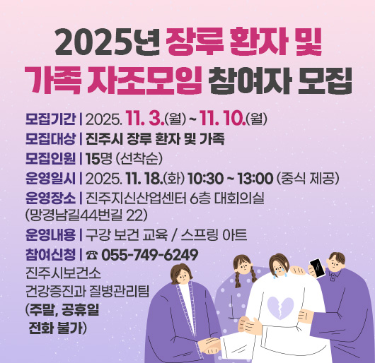 2025년 장루 환자 및 가족 자조모임 참여자 모집
모집기간 : 2025. 11. 3.(월) ~ 11. 10.(월)
모집대상 : 진주시 장루 환자 및 가족
모집인원 : 15명 (선착순)
운영일시 : 2025. 11. 18.(화) 10:30 ~ 13:00 (중식 제공)
운영장소 : 진주지신산업센터 6층 대회의실(망경남길44번길 22)
운영내용 : 구강 보건 교육 / 스프링 아트
참여신청 : ☎ 055-749-6249 진주시보건소 건강증진과 질병관리팀
(주말, 공휴일 전화 불가)