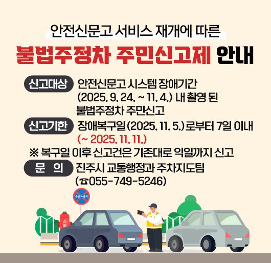 안전신문고 서비스 재개에 따른 불법주정차 주민신고제 안내
신고대상 : 안전신문고 시스템 장애기간(2025. 9. 24. ~ 11. 4.) 내 촬영된 불법주정차 주민신고
신고기한 : 장애복구일(2025. 11. 5.)로부터 7일 이내(~ 2025. 11. 11.)
※ 복구일 이후 신고건은 기존대로 익일까지 신고
문의 : 진주시 교통행정과 주차지도팀(☎055-749-5246)
