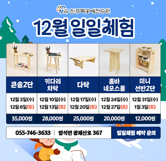 진주목공예전수관 12월 일일체험
콘솔2단 : 12월 3일(수) - 12월 6일(토) 35,000원
키다리차탁 : 12월 10일(수) - 12월 13일(토) 28,000원
다탁 : 12월 17일(수) - 12월 20일(토) 25,000원
홈바 네모스툴 : 12월 24일(수) - 12월 27일(토) 20,000원
미니 선반2단 : 12월 31일(수) - 1월 3일(토) 12,000원
055-746-3633 명석면 광제산로 367 일일체험 예약 문의
