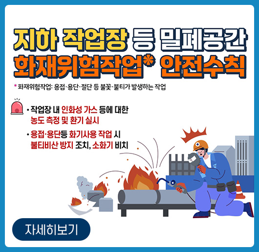 지하 작업장 등 밀폐공간 화재위험작업* 안전수칙
* 화재위험작업 : 용접, 용단, 절단 등 불꽃, 불티가 발생하는 작업
- 작업장 내 인화성 가스 등에 대한 농도 측정 및 환기 실시
용접, 용단 등 화기사용 작업 시 불티비산 방지 조치, 소화기 비치
자세히보기 