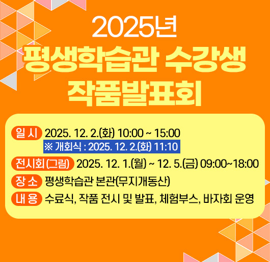 2025년 평생학습관 수강생 작품발표회
일시 : 2025. 12. 2.(화) 10:00 ~ 15:00
※ 개회식 : 2025. 12. 2.(화) 11:10
전시회(그림) : 2025. 12. 1.(월) ~ 12. 5.(금) 09:00~18:00
장소 : 평생학습관 본관(무지개동산)
내용 : 수료식, 작품 전시 및 발표, 체험부스, 바자회 운영