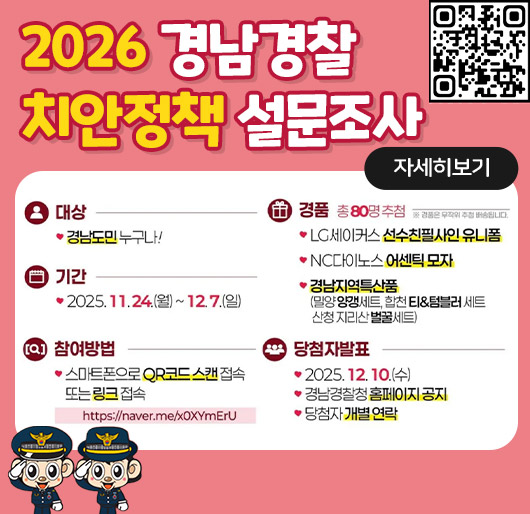 2026 경남경찰 치안정책 설문조사
대상 경남도민 누구나!
기간 2025.11.24.(월) ~ 12. 7.(일)
경품 총 80명 추첨 ※ 경품은 무작위 추첨 배송됩니다.
LG세이커스 선수친필사인 유니폼
NC다이노스 어센틱 모자
경남지역특산품 (밀양양갱세트, 합천 El&텀블러 세트 산청지리산벌꿀세트)
참여방법 스마트폰으로 QR코드 스캔 접속 또는 링크 접속 https://naver.me/xOXYmEru
당첨자발표
2025. 12. 10.(수)
경남경찰청 홈페이지 공지
당첨자 개별 연락
qrzhem(https://naver.me/xOXYmEru)
자세히보기