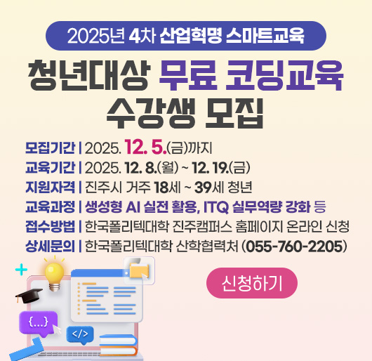 2025년 4차 산업혁명 스마트교육
청년대상 무료 코딩교육 수강생 모집
모집기간 : 2025. 12. 5.(금)까지
교육기간 : 2025. 12. 8.(월) ~ 12. 19.(금)
지원자격 : 진주시 거주 18세 ~ 39세 청년
교육과정 : 생성형 AI 실전 활용, ITQ 실무역량 강화 등
접수방법 : 한국폴리텍대학 진주캠퍼스 홈페이지 온라인 신청
상세문의 : 한국폴리텍대학 산학협력처 (055-760-2205)
신청하기