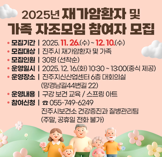 2025년 재가암환자 및 가족 자조모임 참여자 모집
모집기간 : 2025. 11. 26.(수) ~ 12. 10.(수)
모집대상 : 진주시 재가암환자 및 가족
모집인원 : 30명 (선착순)
운영일시 : 2025. 12. 16.(화) 10:30 ~ 13:00 (중식 제공)
운영장소 : 진주지신산업센터 6층 대회의실(망경남길44번길 22)
운영내용 : 구강 보건 교육 / 스프링 아트
참여신청 : ☎ 055-749-6249 진주시보건소 건강증진과 질병관리팀
(주말, 공휴일 전화 불가)