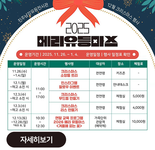 진주남강유등전시관
12월 크리스마스 행사
2025 메리유등마스
운영기간:2025.11.26.~1.4. 운영일정:행사 일정표 확인
운영일정 운영시간 행사명 대상자 장소 체험료
11.26.(수)~1.4.(일) 11:00~17:00 크리스마스 소망등 트리 전연령 키즈존 -
12.1.(월)~재고 소진 시 인스타그램 팔로우 이벤트 전연령 안내데스크 -
12.3.(수)~재고 소진 시 크리스마스 무드등 만들기 전연령 체험실 5,000원
12.3.(수)~재고 소진 시 크리스마스 리스 만들기 전연령 체험실 4,000원
12.13.(토)~12.28.(일) *매주 토,일 10:30~12:30 연말 교육 프로그램 2026 메리 유등마스 <겨울에 피는 꽃> 가족단위 관람객(예약제) 체험실 10,000원
자세히보기
