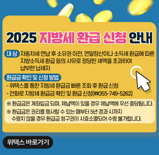 2025 지방세 환급 신청 안내
대 상 : 자동차세 연납 후 소유권 이전, 연말정산이나 소득세 환급에 따른
지방소득세 환급 등의 사유로 정당한 세액을 초과하여 납부한 납세자
환급금 확인 및 신청 방법
- 위택스를 통한 지방세 환급금 빠른 조회 후 환급 신청
- 전화로 지방세 환급금 확인 및 환급 신청(☎055-749-5262)
※ 환급금은 계좌입금 되며, 체납액이 있을 경우 체납액에 우선 충당됩니다.
※ 환급금은 권리를 행사할 수 있는 때부터 5년 경과 시까지 수령치 않을 경우
환급금 청구권이 시효소멸되어 수령 불가합니다.
위택스 바로가기