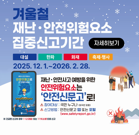 겨울철 재난·안전위험요소 집중신고기간
대설 한파 화재 축제·행사
2025.12.1.~2026.2.28.
재난·안전사고 예방을 위한 안전위험요소는 '안전신문고'로!
참여대상:국민누구나(외국인포함)
신고방법:안전신문고 앱 또는 포털(www.safetyreport.go.kr)
※긴급한 신고의 경우 112(경찰) 또는 119(소방)으로 신고
자세히보기