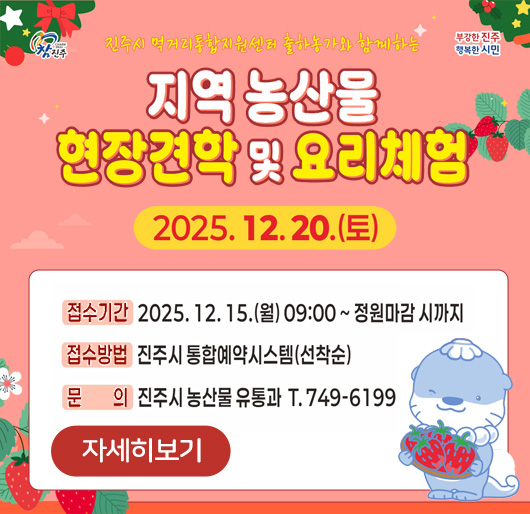 진주시 먹거리 통합지원센터 출하농가와 함께하는
지역 농산물 현장견학 및 요리체험
2025.12.20.(토)
접수기간 : 2025.12.15.(월) 09:00 ~ 정원 마감시까지
접수방법 : 진주시 통합예약시스템(선착순)
문의 : 진주시 농산물 유통과 T.749-6199
자세히보기