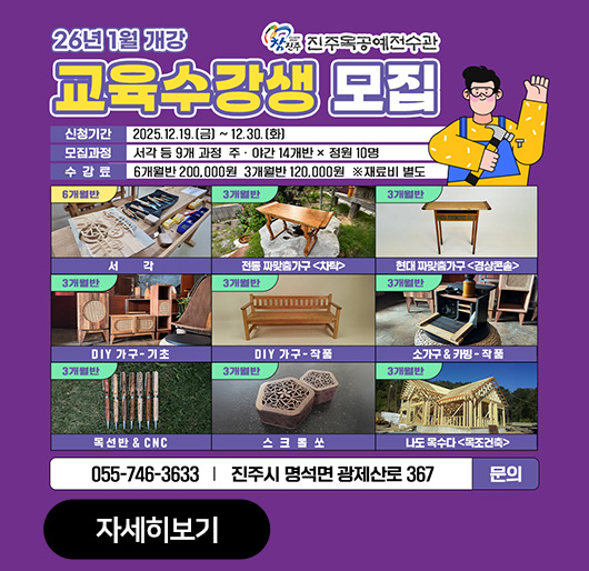 진주목공예전수관
26년 1월 개강
교육수강생 모집
신청기간:2025.12.19.(금)~12.30.(화)
모집과정:서각 등 9개 과정 주.야간 14개반X정원 10명
수강료:6개월반 200,000원 3개월반 120,000원 재료비 별도
6개월반 서각 3개월반 전통 짜맞춤가구<차탁> 3개월반 현대 짜맞춤가구<경상콘솔> 3개월반 DIY가구-기초 3개월반 DIY가구-작품 3개월반 소가구&카빙-작품 3개월반 목선반&CNC 3개월반 스크롤쏘 3개월반 나도 목수다<목조건축>
055-746-3633 진주시 명석면 광제산로 367 문의
자세히보기