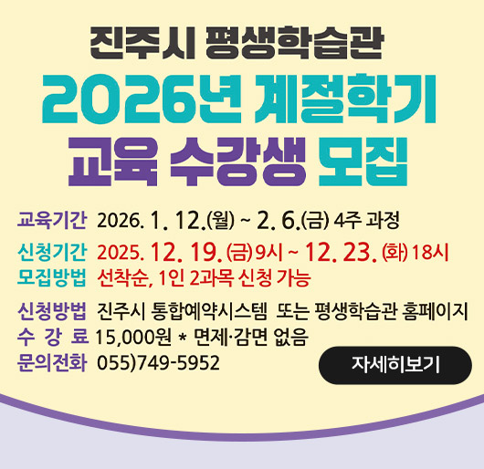 진주시 평생학습관
2026년 계절학기 교육 수강생 모집
교육기간 2026.1.12.월~2.6.금 4주 과정
신청기간 2025.12.19.금 9시~12.23.화 18시
모집방법 선착순, 1인 2과목 신청 가능
신청방법 진주시 통합예약시스템 또는 평생학습관 홈페이지
수강료 15,000원 *면제·감면 없음
문의전화 055)749-5952
자세히보기