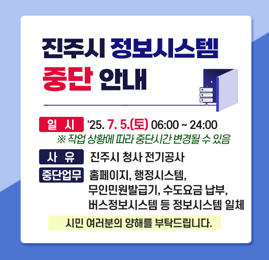 진주시 정보시스템 중단 안내
일 시 : 2025. 7. 5.(토) 06:00 ~ 24:00
※ 작업 상황에 따라 변경될 수 있음
사 유 : 진주시 청사 전기공사
중단업무 : 홈페이지, 행정시스템, 무인민원발급기, 수도요금 납부, 버스정보시스템 등 정보시스템 일체
