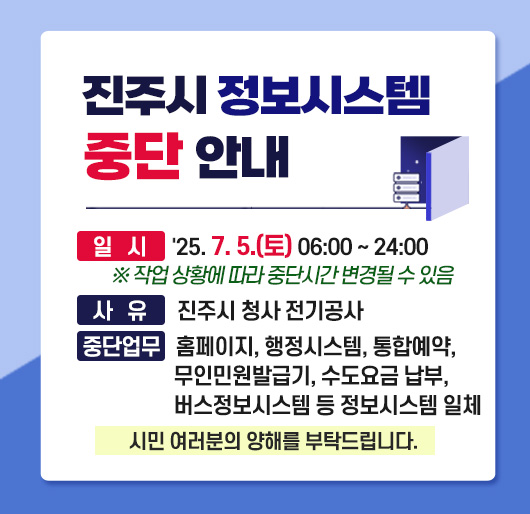 진주시 정보시스템 중단 안내
일 시 : 2025. 7. 5.(토) 06:00 ~ 24:00
※ 작업 상황에 따라 변경될 수 있음
사 유 : 진주시 청사 전기공사
중단업무 : 홈페이지, 행정시스템, 통합예약, 무인민원발급기, 수도요금 납부, 버스정보시스템 등 정보시스템 일체
