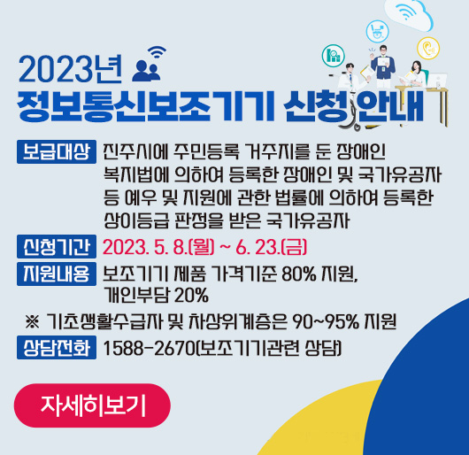 2023년 정보통신보조기기 신청 안내
보급대상 진주시에 주민등록 거주지를 둔 장애인 복지법에 의하여 등록한 장애인 및 국가유공자 등 예우 및 지원에 관한 법률에 의하여 등록한 상이등급 판정을 받은 국가유공자
신청기간 2023. 5. 8.(월) ~ 6. 23.(금)
지원내용 보조기기 제품 가격기준 80% 지원, 개인부담 20%
※ 기초생활수급자 및 차상위계층은 90~95% 지원
상담전화 1588-2670(보조기기관련 상담)
자세히보기