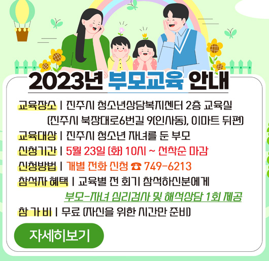 2023년 부모교육 안내
교육장소 : 진주시 청소년상담복지센터 2층 교육실
(진주시 북장대로6번길 9(인사동), 이마트 뒤편)
교육대상 : 진주시 청소년 자녀를 둔 부모
신청기간 : 5월 23일 (화) 10시 ~ 선착순 마감
신청방법 : 개별 전화 신청 ☎ 749-6213
참석자 혜택 : 교육별 전 회기 참석하신분에게 부모-자녀 심리검사 및 해석상담 1회 제공
참 가 비 : 무료 (자신을 위한 시간만 준비)
자세히보기